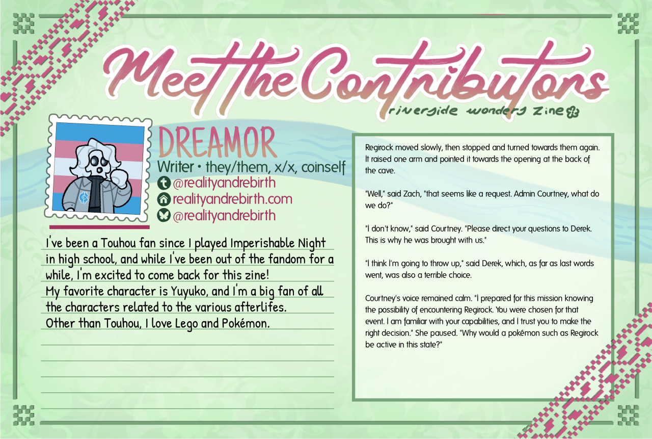 "Meet the Contributors" spotlight image for writer Dreamor (they/them, x/x, coinself). There is an excerpt from a Pokémon fic showcased alongside it. Tumblr: @realityandrebirth Homepage: realityandrebirth.com Bluesky: @realityandrebirth About Me: I've been a Touhou fan since I played Imperishable Night in high school, and while I've been out of the fandom for a while, I'm excited to come back for this zine! My favorite character is Yuyuko, and I'm a big fan of all the characters related to the various afterlifes. Other than Touhou, I love Lego and Pokémon.