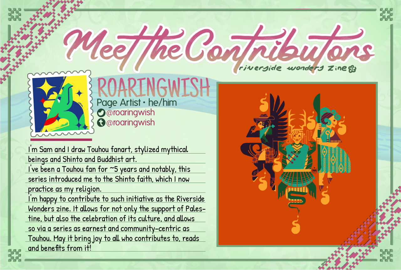 "Meet the Contributors" spotlight image for page artist Roaringwish (he/him). There is artwork showcased of a heavily-stylized Yachie, Yuuma, and Saki, their bodies adjusted to resemble their mythical beings of origin and make their appearance more monstrous. Twitter: @roaringwish Tumblr: @roaringwish About Me: I'm Sam and I draw Touhou fanart, stylized mythical beings and Shinto and Buddhist art. I've been a Touhou fan for ~5 years and notably, this series introduced me to the Shinto faith, which I now practice as my religion. I'm happy to contribute to such initiative as the Riverside Wonders zine. It allows for not only the support of Palestine, but also the celebration of its culture, and allows so via a series as earnest and community-centric as Touhou. May it bring joy to all who contributes to, reads and benefits from it!