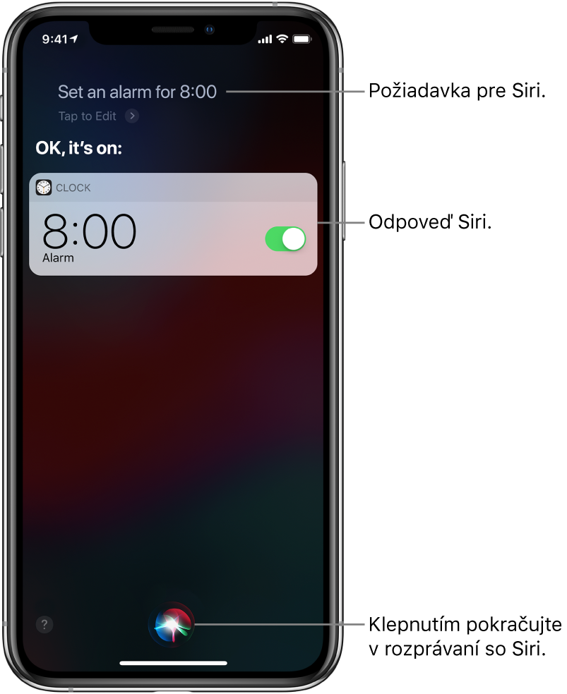 Obrazovka Siri zobrazujúca požiadavku pre Siri „Set an alarm for 8 AM“ (Nastav budík na 8:00) a odpoveď Siri „OK, it’s on“ (V poriadku, je zapnutý). Hlásenie z apky Hodiny zobrazuje, že budík je nastavený na 8:00. Tlačidlo v dolnej strednej časti obrazovky sa používa na pokračovanie rozprávania so Siri.