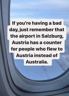 an airplane window with the words if you're having a bad day, just remember that the airport in sazburg, australia has a counter for people who flew to