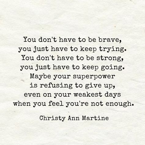 Encouraging Quotes ~ You don't have to be brave, you just have to keep trying. You don't have to be strong, you just have to keep going. Maybe your superpower is refusing to give up even on your weakest days when you feel you're not enough. - Christy Ann Martine Christy Ann Martine, Going Quotes, Try Quotes, Keep Going Quotes, Don't Give Up Quotes, Enough Is Enough Quotes, Giving Quotes, Brave Quotes, Giving Up Quotes