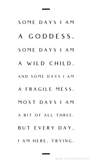 Some days I am a goddess. Some days I am a wild child. And some days I am a fragile mess. Most days I am a bit of all three. But every day, I am here, trying. ~www.JayDeeMahs.com #quotes #quoteoftheday #inspirationalquotes #wordsofwisdom She’s A Mess Quotes, I Am Wild Quotes, Proud Of Who I Am Quotes, Powerful Goddess Quotes, Mess Quotes Woman, I Am A Mess Quotes, I Am Trying Quotes, I Am A Woman Quotes, I’m A Goddess Quotes