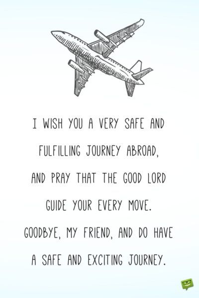 I wish you a very safe and fulfilling journey abroad, and pray that the good Lord guide your every move. Goodbye, my friend, and do have a safe and exciting journey. Have A Great Journey Wishes, Happy Journey Quotes For Best Friend, Happy And Safe Journey Wishes For Brother, My Own Journey Quotes, Best Of Journey Wishes, Good Journey Wishes, Happy Journey Wishes For Best Friend, Good Bye Wishes Friends, Bon Voyage Message For Best Friend