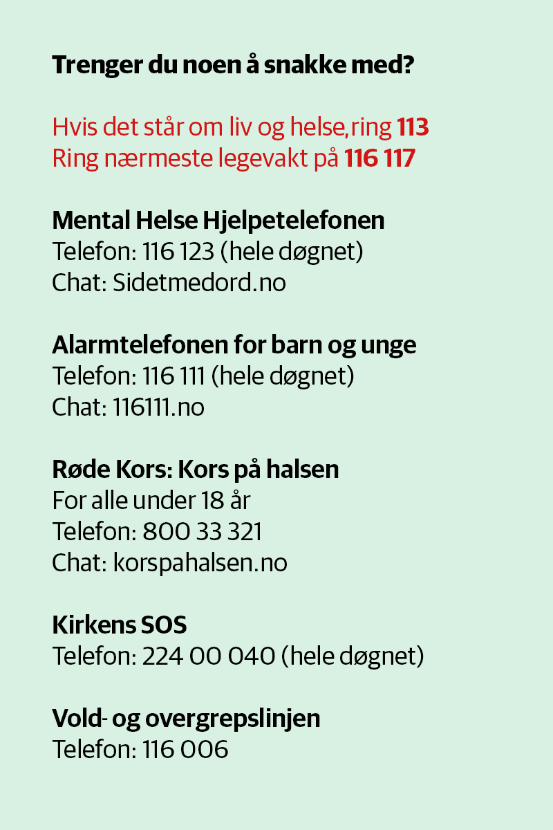 Hvis det står om liv og helse, ring 113
Ring nærmeste legevakt på 116 117

Mental Helse Hjelpetelefonen
Telefon: 116 123 (hele døgnet)
Chat: Sidetmedord.no 

Alarmtelefonen for barn og unge
Telefon: 116 111 (hele døgnet)
Chat: 116111.no

Røde Kors: Kors på halsen
For alle under 18 år
Telefon: 800 33 321
Chat: korspahalsen.no

Kirkens SOS
Telefon: 224 00 040 (hele døgnet)

Vold og overgrepslinjen
Telefon: 116 006