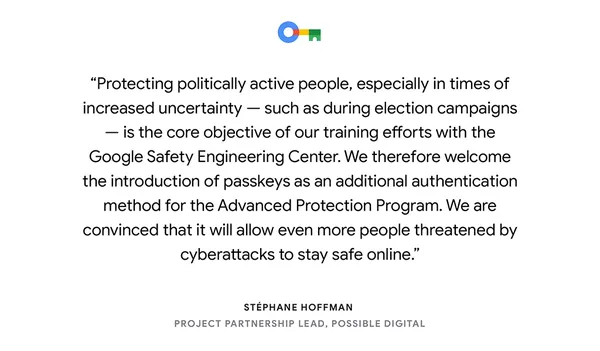 a text card reading “Protecting politically active people, especially in times of increased uncertainty — such as during election campaigns — is the core objective of our training efforts with the Google Safety Engineering Center. We therefore welcome the introduction of passkeys as an additional authentication method for the Advanced Protection Program. We are convinced that it will allow even more people threatened by cyberattacks to stay safe online.” — Stéphane Hoffman, Project Partnership Lead, Possible Digital"