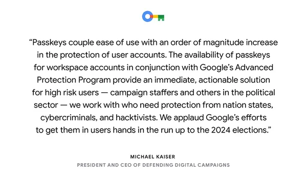 text card reading “Passkeys couple ease of use with an order of magnitude increase in the protection of user accounts. The availability of passkeys for workspace accounts in conjunction with Google’s Advanced Protection Program provide an immediate, actionable solution for high risk users — campaign staffers and others in the political sector — we work with who need protection from nation states, cybercriminals and hacktivists. We applaud Google’s efforts to get them in users hands in the run up to the 2024 elections. “ —Michael Kaiser, President and CEO of Defending Digital Campaigns"