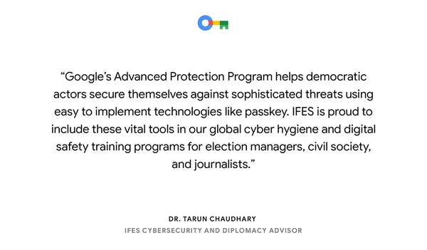 text card reading, “Google's Advanced Protection Program helps democratic actors secure themselves against sophisticated threats using easy to implement technologies like passkey. IFES is proud to include these vital tools in our global cyber hygiene and digital safety training programs for election managers, civil society and journalists.​” — Dr. Tarun Chaudhary​, IFES Cybersecurity and Diplomacy Advisor​"