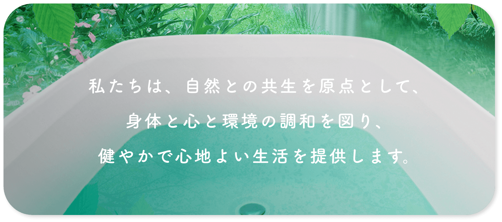 私たちは、自然との共生を原点として、身体と心と環境の調和を図り、健やかで心地よい生活を提供します。