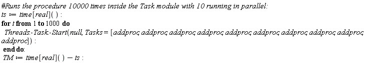 ts := time[real](); for t to 1000 do Threads:-Task:-Start(null, Tasks = [addproc, addproc, addproc, addproc, addproc, addproc, addproc, addproc, addproc, addproc]) end do; TM := time[real]()-ts