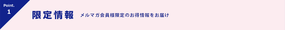 Point.1 限定情報 会員様限定！キャンペーン情報をお届け！