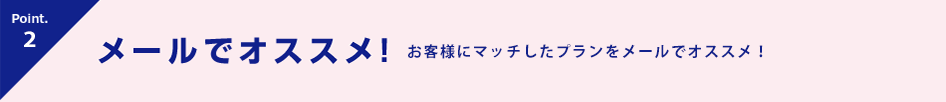 Point.3 メールでオススメ！ お客様にマッチしたプランを紹介！