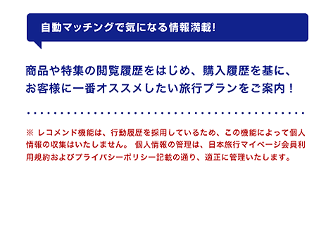 【自動マッチングで気になる情報満載！】商品や特集の閲覧履歴をはじめ、購入履歴を基に、お客様に一番オススメしたい旅行プランをご案内！※ レコメンド機能は、行動履歴を採用しているため、この機能によって個人情報の収集はいたしません。 個人情報の管理は、日本旅行マイページ会員利用規約およびプライバシーポリシー記載の通り、適正に管理いたします。