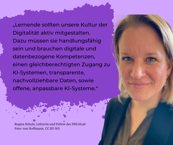 Foto der Lehrerin und Fellow des DDLitLab, Regina Schulz. Im Hintergrund steht das Zitat: "Lernende sollten unsere Kultur der Digitalität aktiv mitgestalten. Dazu müssen sie handlungsfähig sein und brauchen digitale und datenbezogene Kompetenzen, einen gleichberechtigten Zugang zu KI-Systemen, transparente, nachvollziehbare Daten, sowie offene, anpassbare KI-Systeme."